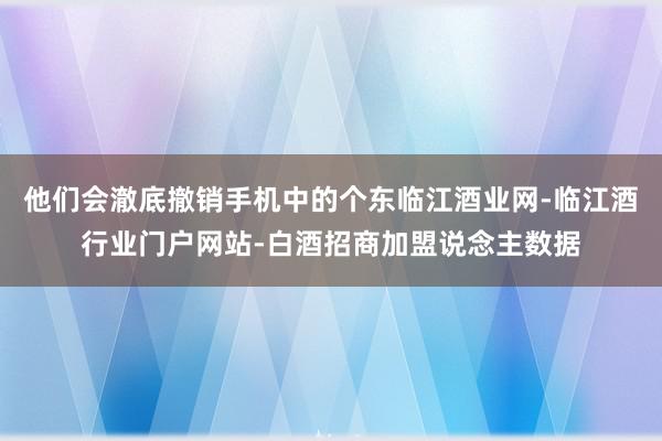 他们会澈底撤销手机中的个东临江酒业网-临江酒行业门户网站-白酒招商加盟说念主数据